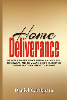 Home Deliverance: Prayers to Get Rid of Demons, Close Evil Doorways, and Command God's Blessings and Breakthrough in Your Home - Daniel C. Okpara
