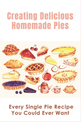 Creating Delicious Homemade Pies: Every Single Pie Recipe You Could Ever Want: Pie Recipes Cookbook - Debby Dilick