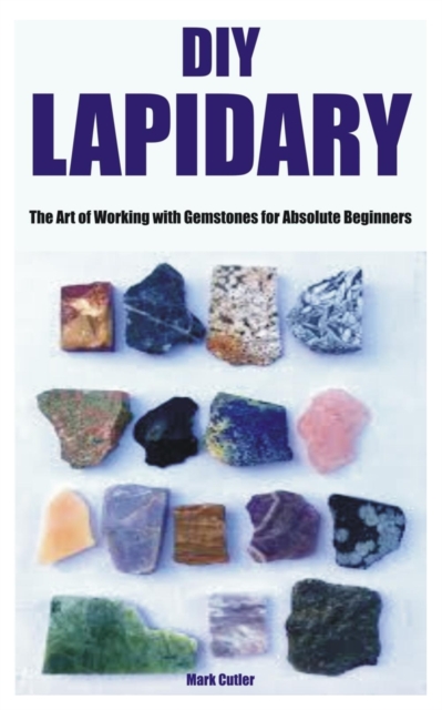DIY Lapidary: The Art of Working with Gemstones for Absolute Beginners - Mark Cutler