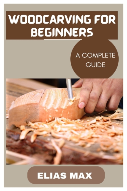 Woodcarving for Beginners: A Complete Guide to Discovering the Art of Woodworking - Elias Max
