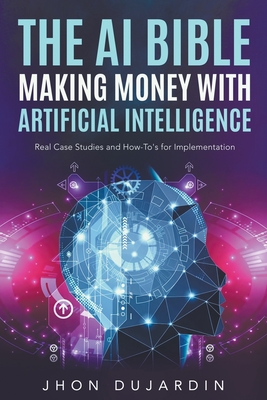 The AI Bible, Making Money with Artificial Intelligence: Real Case Studies and How-To's for Implementation - Jhon Dujardin