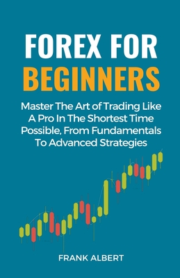 Forex For Beginners: Master The Art Of Trading Like A Pro In The Shortest Time Possible, From Fundamentals To Advanced Strategies - Frank Albert