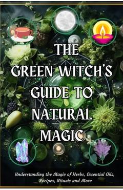 Coperta cărții 'The Green Witch's Guide to Natural Magic: Understanding the Magic of Herbs, Essential Oils, Recipes, Rituals and More -'