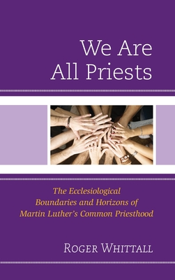 We Are All Priests: The Ecclesiological Boundaries and Horizons of Martin Luther's Common Priesthood - Roger Whittall
