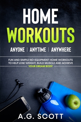Home Workouts: Anyone Anytime Anywhere: Fun and Simple No-Equipment Home Workouts to Help Lose Weight, Build Muscle and Achieve Your - A. G. Scott