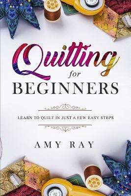 Quilting For Beginners: Learn to Quilt in Just a Few Easy Steps - Amy Ray