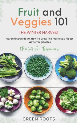 Fruit & Veggies 101 - The Winter Harvest: Gardening Guide on How to Grow the Freshest & Ripest Winter Vegetables (Perfect for Beginners) - Green Roots