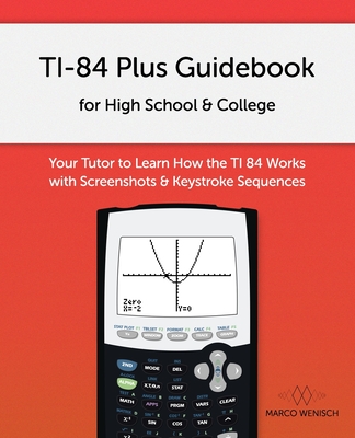 TI-84 Plus Guidebook for High School & College: Your Tutor to Learn How The TI 84 works with Screenshots & Keystroke Sequences - Marco Wenisch