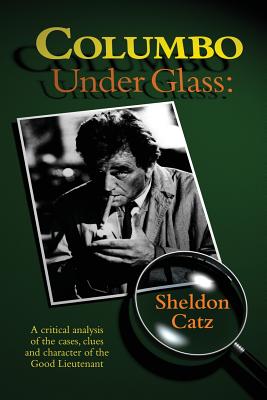 Columbo Under Glass - A critical analysis of the cases, clues and character of the Good Lieutenant - Sheldon Catz