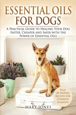 Essential Oils For Dogs: A Practical Guide to Healing Your Dog Faster, Cheaper and Safer with the Power of Essential Oils - Mary Jones