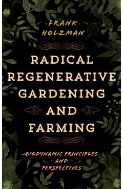Radical Regenerative Gardening and Farming: Biodynamic Principles and Perspectives - Frank Holzman
