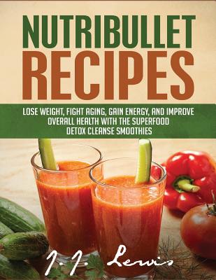Nutribullet Recipes: Lose Weight, Fight Aging, Gain Energy, and Improve Overall Health with the Superfood Detox Cleanse Nutribullet Smoothi - J. J. Lewis