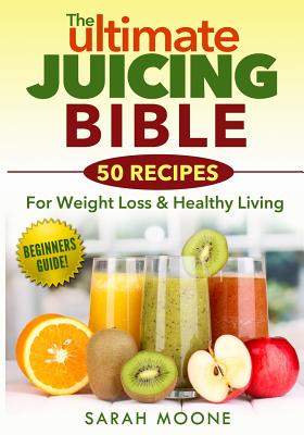 The ULTIMATE Juicing Bible - 50 Recipes For Weight Loss & Healthy Living - Sarah Moone