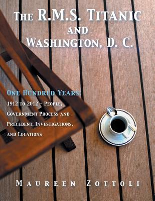 The R.M.S. Titanic and Washington, D. C.: One Hundred Years: 1912 to 2012 - People, Government Process and Precedent, Investigations, and Locations - Maureen Zottoli