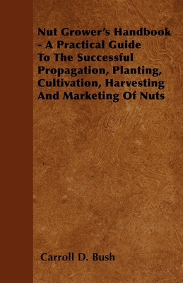 Nut Grower's Handbook - A Practical Guide To The Successful Propagation, Planting, Cultivation, Harvesting And Marketing Of Nuts - Carroll D. Bush