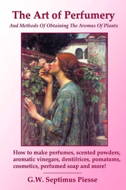 The Art of Perfumery and Methods of Obtaining the Aromas of Plants: How to make perfumes, scented powders, aromatic vinegars, dentifrices, pomatums, c - G. W. Septimus Piesse