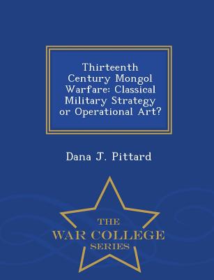 Thirteenth Century Mongol Warfare: Classical Military Strategy or Operational Art? - War College Series - Dana J. Pittard