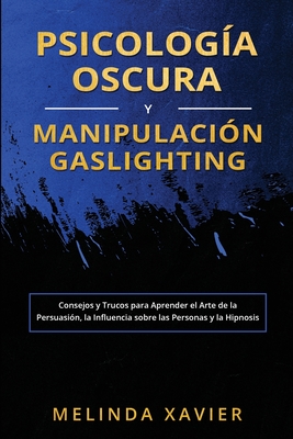 Psicología Oscura Y Manipulación Gaslighting: Consejos y Trucos para Aprender el Arte de la Persuasión, la Influencia sobre las Personas y la Hipnosis - Melinda Xavier