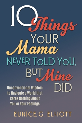 10 Things Your Mama Never Told You, But Mine Did: Unconventional Wisdom To Navigate A World That Cares Nothing About You Or Your Feelings - Eunice Gayle Elliott