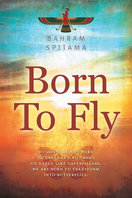 Born To Fly: Humans are Not Born to Creep and to Crawl on Earth like Caterpillars. We are Born to Transform into Butterflies - Bahram Spitama
