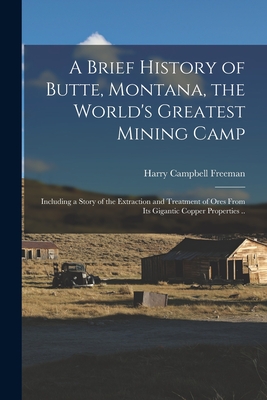 A Brief History of Butte, Montana, the World's Greatest Mining Camp; Including a Story of the Extraction and Treatment of Ores From its Gigantic Coppe - Harry Campbell Freeman