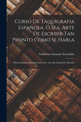 Curso De Taquigrafia Española, Ó Sea, Arte De Escribir Tan Pronto Como Se Habla: Obra Utilisima Para Aprender Este Arte Sin Ayuda De Maestro - Guillelmo Atanasio Xaramillo