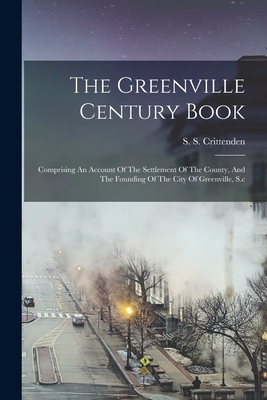 The Greenville Century Book: Comprising An Account Of The Settlement Of The County, And The Founding Of The City Of Greenville, S.c - S. S. Crittenden