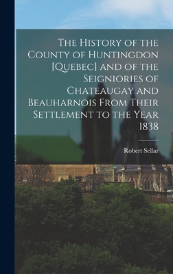 The History of the County of Huntingdon [Quebec] and of the Seigniories of Chateaugay and Beauharnois From Their Settlement to the Year 1838 - Robert Sellar