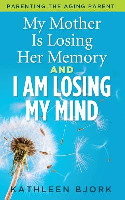 My Mother Is Losing Her Memory And I Am Losing My Mind: Parenting The Aging Parent - Kathleen Bjork