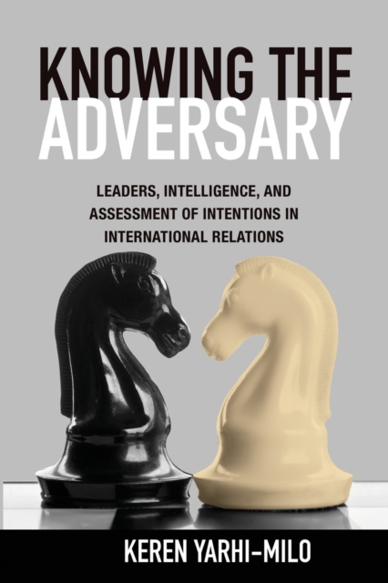 Knowing the Adversary: Leaders, Intelligence, and Assessment of Intentions in International Relations - Keren Yarhi-milo