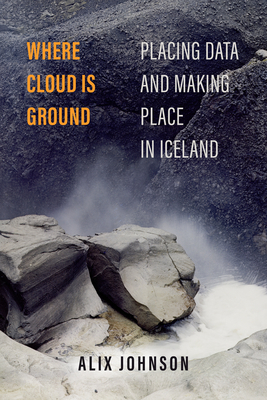 Where Cloud Is Ground: Placing Data and Making Place in Iceland Volume 11 - Alix Johnson