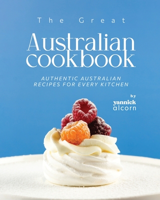 The Great Australian Cookbook: Authentic Australian Recipes for Every Kitchen - Yannick Alcorn