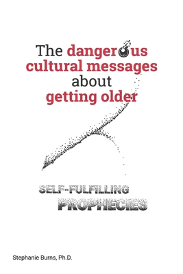 The Dangerous Cultural Messages about Getting Older: Self-fulfilling Prophecies - Stephanie A. Burns