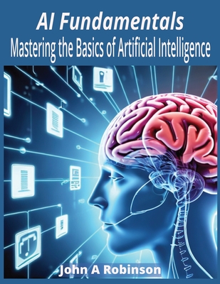 AI Fundamentals: Mastering the Basics of Artificial Intelligence - John A. Robinson