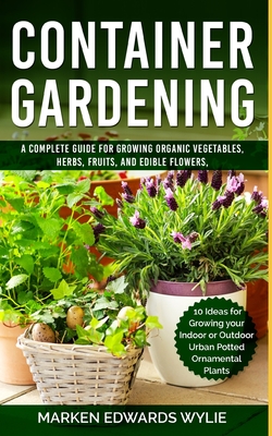 Container Gardening: A Complete Guide for Growing Organic Vegetables, Herbs, Fruits, and Edible Flowers, 10 Ideas for Growing your Indoor o - Marken Edwards Wylie