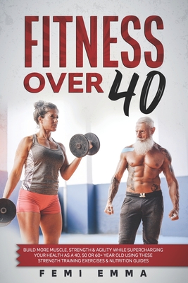 Fitness Over 40: Build More Muscle, Strength & Agility While Supercharging Your Health As A 40, 50 Or 60+ Year Old Using These Strength - Femi Emma