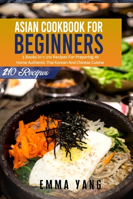 Asian Cookbook For Beginners: 3 Books In 1: 210 Recipes For Preparing At Home Authentic Thai Korean And Chinese Cuisine - Emma Yang