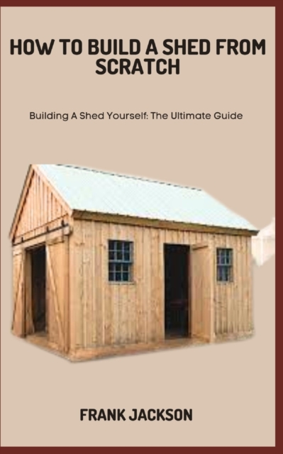 How to Build a Shed from Scratch: Building A Shed Yourself: The Ultimate Guide - Frank Jackson