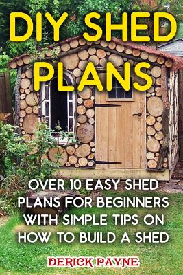 DIY Shed Plans: Over 10 Easy Shed Plans For Beginners With Simple Tips on How to Build a Shed - Derick Payne
