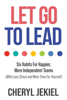 Let Go to Lead: Six Habits For Happier, More Independent Teams (With Less Stress and More Time For Yourself) - Cheryl Jekiel