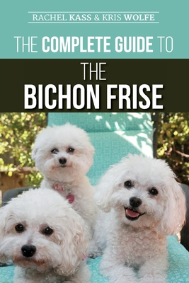 The Complete Guide to the Bichon Frise: Finding, Raising, Feeding, Training, Socializing, and Loving Your New Bichon Puppy - Kristyanna Wolfe