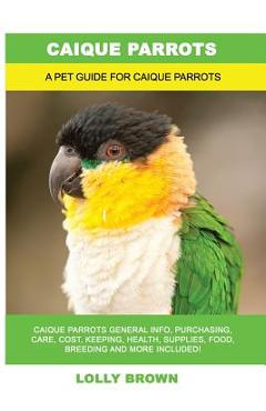 Coperta cărții 'Caique Parrots: Caique Parrots General Info, Purchasing, Care, Cost, Keeping, Health, Supplies, Food, Breeding and More'