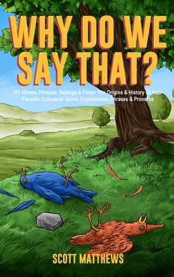 Why Do We Say That? 101 Idioms, Phrases, Sayings & Facts! The Origins & History Of Your Favorite Colloquial Terms, Expressions, Phrases & Proverbs - Scott Matthews