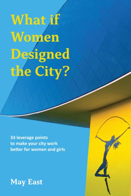 What If Women Designed the City?: 33 Leverage Points to Make Your City Work Better for Women and Girls - May East