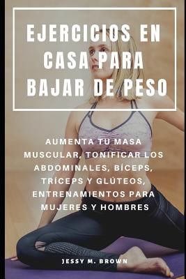 Ejercicios En Casa Para Bajar de Peso: Aumenta Tu Masa Muscular, Tonificar Los Abdominales, Bíceps, Tríceps Y Glúteos, Entrenamientos Para Mujeres Y H - Jessy M. Brown