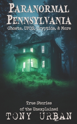 Paranormal Pennsylvania: Ghosts, UFOs, Cryptids, & More - True Stories of the Unexplained - Tony Urban