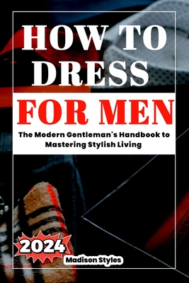 How to dress for men: The Modern Gentleman's Handbook to Mastering Stylish Living - Madison Styles