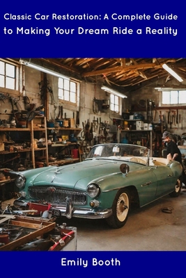 Classic Car Restoration: A Complete Guide to Making Your Dream Ride a Reality - Emily Booth