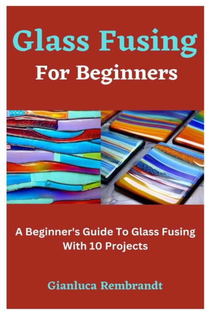 Glass Fusing For Beginners: A Beginner's Guide To Glass Fusing With 10 Projects - Gianluca Rembrandt