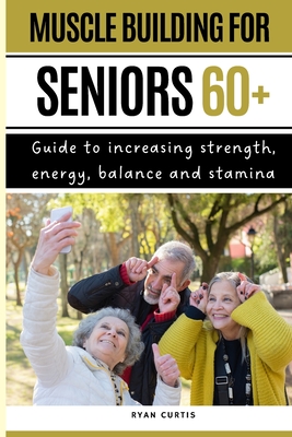 Muscle Buiding For Seniors 60+: Guide To Increasing Strength, Energy, Balance And Stamina - Ryan Curtis